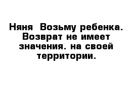 Няня  Возьму ребенка. Возврат не имеет значения. на своей территории.